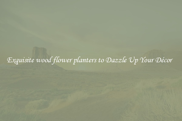 Exquisite wood flower planters to Dazzle Up Your Décor  