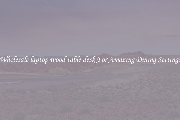 Wholesale laptop wood table desk For Amazing Dining Settings